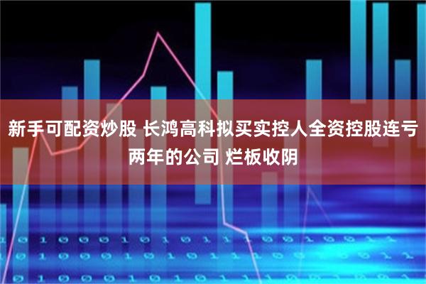 新手可配资炒股 长鸿高科拟买实控人全资控股连亏两年的公司 烂板收阴