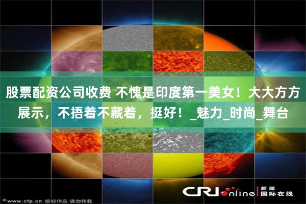 股票配资公司收费 不愧是印度第一美女！大大方方展示，不捂着不藏着，挺好！_魅力_时尚_舞台