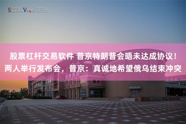 股票杠杆交易软件 普京特朗普会晤未达成协议！两人举行发布会，普京：真诚地希望俄乌结束冲突