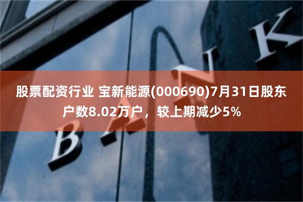 股票配资行业 宝新能源(000690)7月31日股东户数8.02万户，较上期减少5%