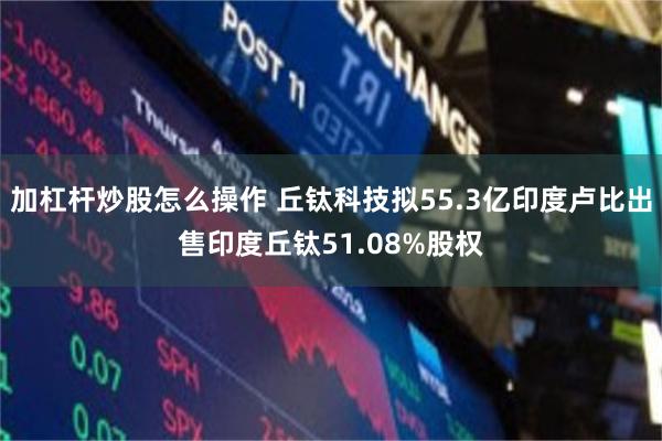加杠杆炒股怎么操作 丘钛科技拟55.3亿印度卢比出售印度丘钛51.08%股权