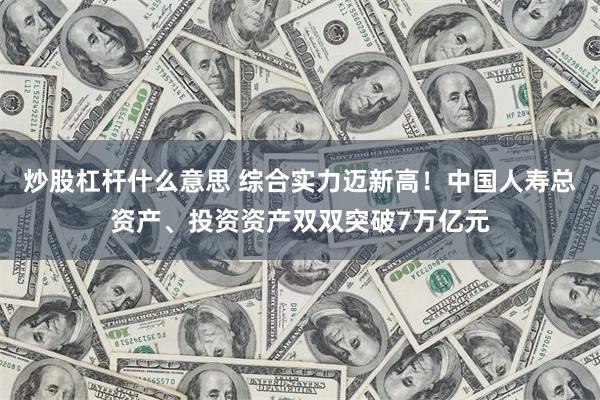 炒股杠杆什么意思 综合实力迈新高！中国人寿总资产、投资资产双双突破7万亿元