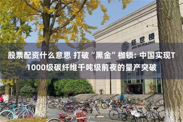 股票配资什么意思 打破“黑金”枷锁: 中国实现T1000级碳纤维千吨级前夜的量产突破