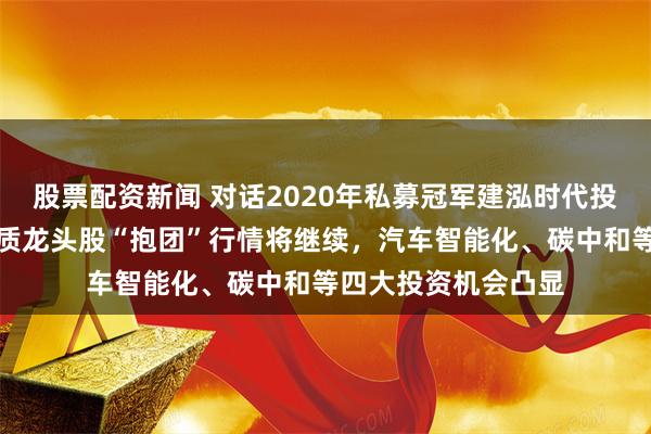 股票配资新闻 对话2020年私募冠军建泓时代投资总监赵媛媛：优质龙头股“抱团”行情将继续，汽车智能化、碳中和等四大投资机会凸显